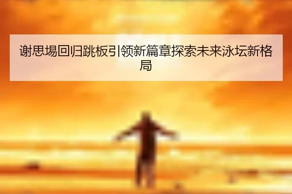 谢思埸回归跳板引领新篇章探索未来泳坛新格局